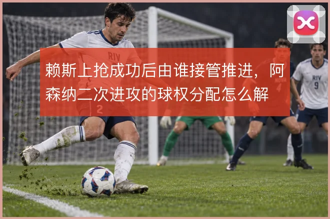 赖斯上抢成功后由谁接管推进，阿森纳二次进攻的球权分配怎么解