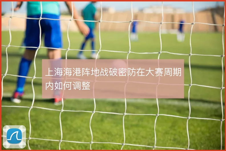 上海海港阵地战破密防在大赛周期内如何调整