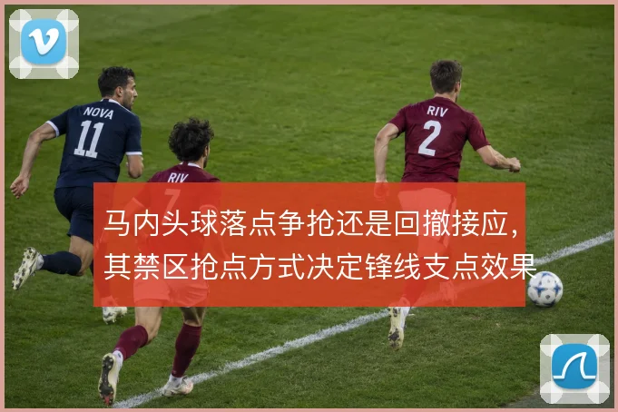 马内头球落点争抢还是回撤接应，其禁区抢点方式决定锋线支点效果