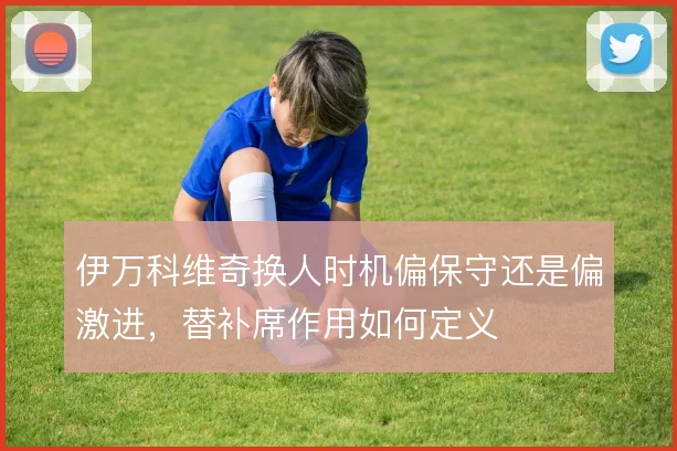 伊万科维奇换人时机偏保守还是偏激进，替补席作用如何定义