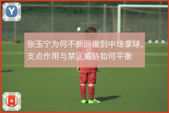 张玉宁为何不断回撤到中场拿球，支点作用与禁区威胁如何平衡