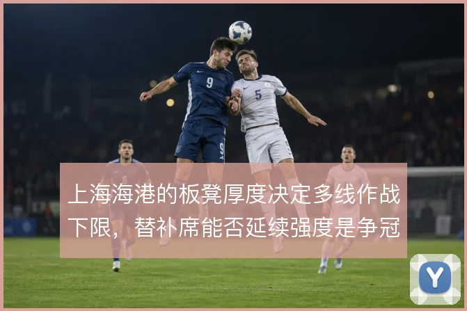 上海海港的板凳厚度决定多线作战下限，替补席能否延续强度是争冠关键