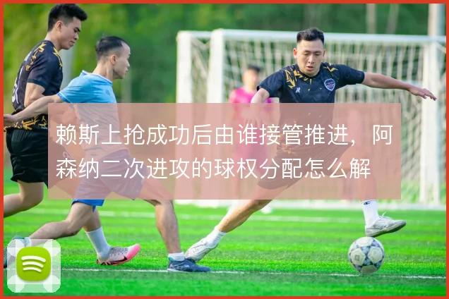 赖斯上抢成功后由谁接管推进，阿森纳二次进攻的球权分配怎么解