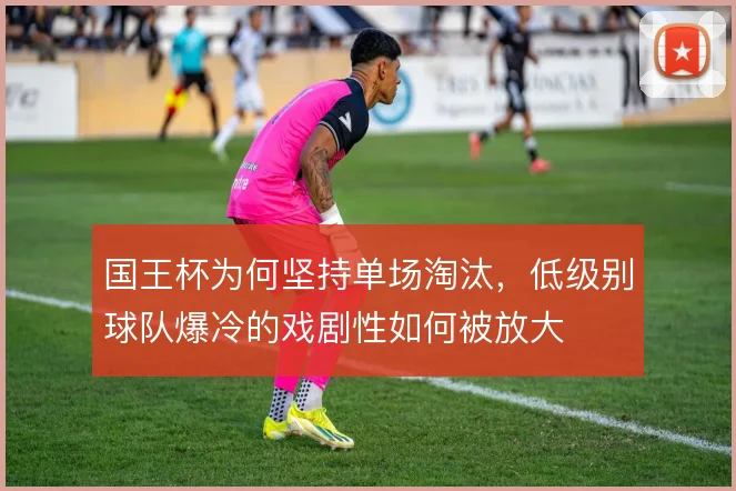 国王杯为何坚持单场淘汰，低级别球队爆冷的戏剧性如何被放大