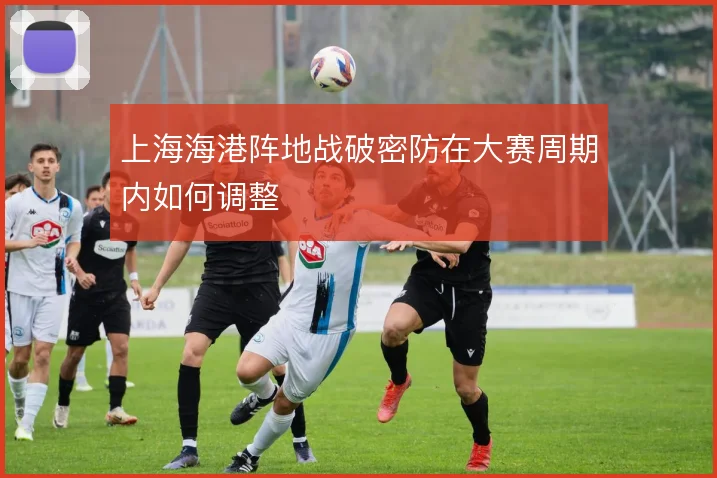 上海海港阵地战破密防在大赛周期内如何调整