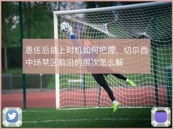 恩佐后插上时机如何把握，切尔西中场禁区前沿的层次怎么解