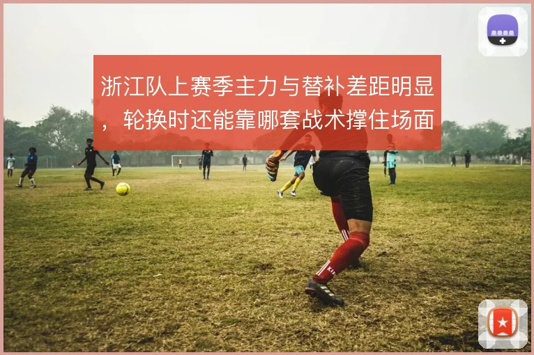 浙江队上赛季主力与替补差距明显，轮换时还能靠哪套战术撑住场面