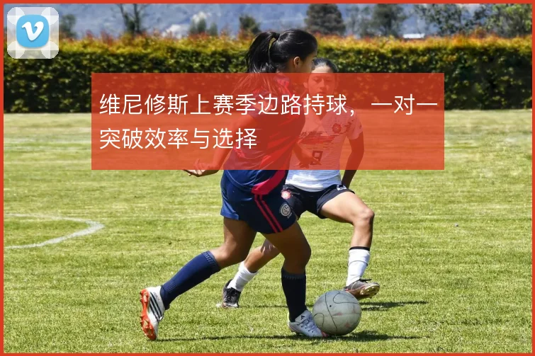 维尼修斯上赛季边路持球，一对一突破效率与选择