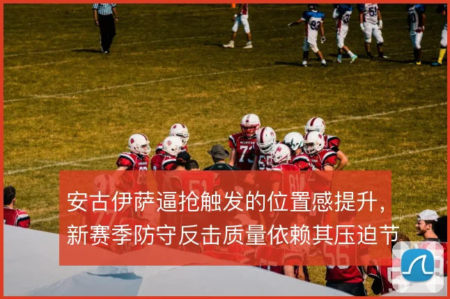 安古伊萨逼抢触发的位置感提升，新赛季防守反击质量依赖其压迫节奏
