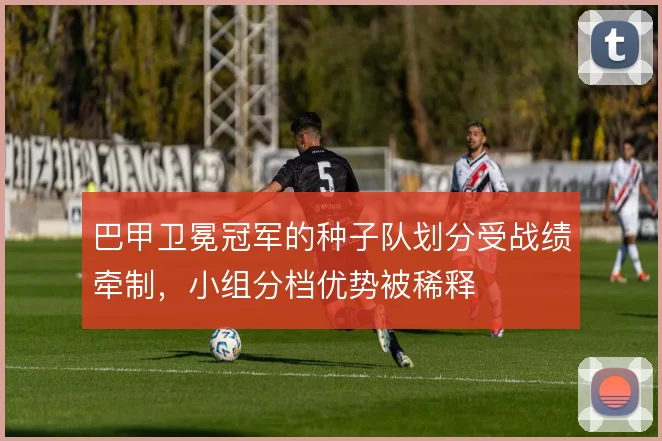 巴甲卫冕冠军的种子队划分受战绩牵制，小组分档优势被稀释