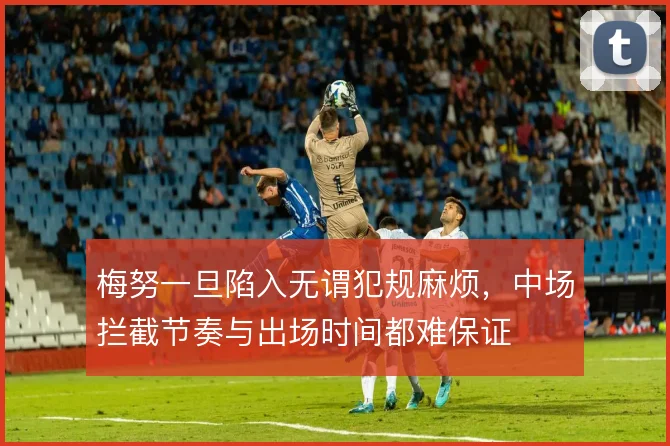 梅努一旦陷入无谓犯规麻烦，中场拦截节奏与出场时间都难保证