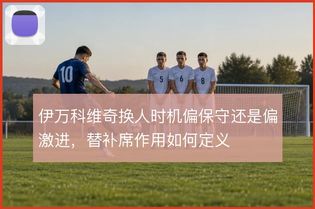 伊万科维奇换人时机偏保守还是偏激进，替补席作用如何定义