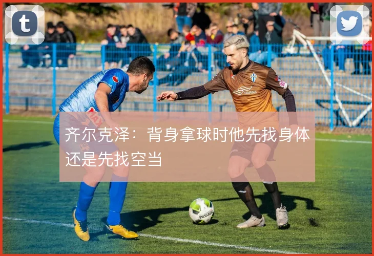 齐尔克泽：背身拿球时他先找身体还是先找空当