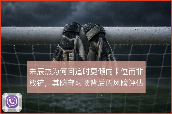 朱辰杰为何回追时更倾向卡位而非放铲，其防守习惯背后的风险评估