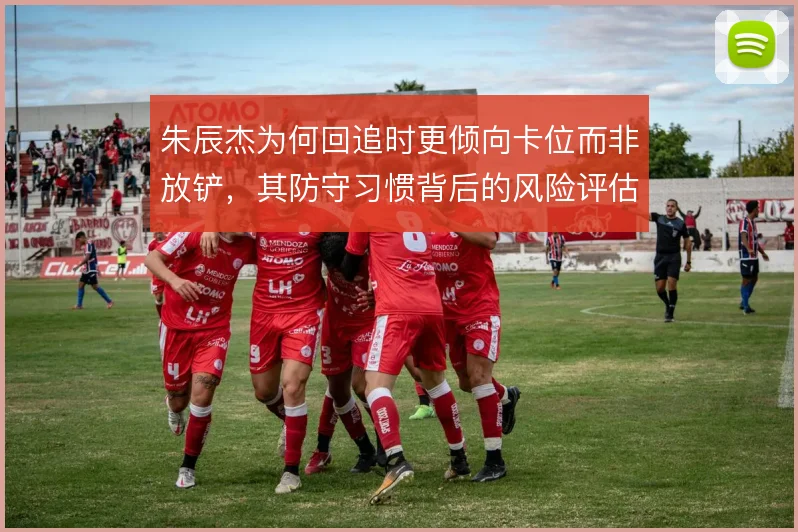 朱辰杰为何回追时更倾向卡位而非放铲，其防守习惯背后的风险评估