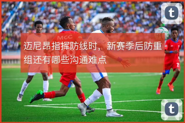 迈尼昂指挥防线时，新赛季后防重组还有哪些沟通难点