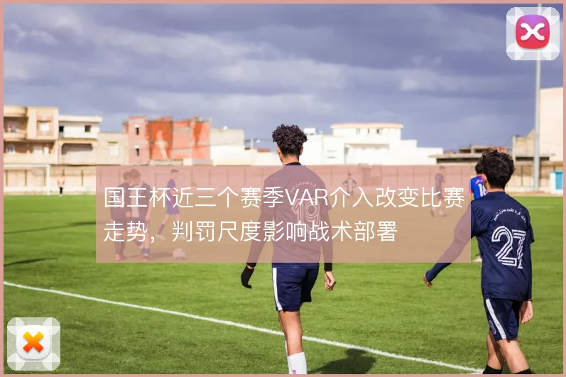 国王杯近三个赛季VAR介入改变比赛走势，判罚尺度影响战术部署
